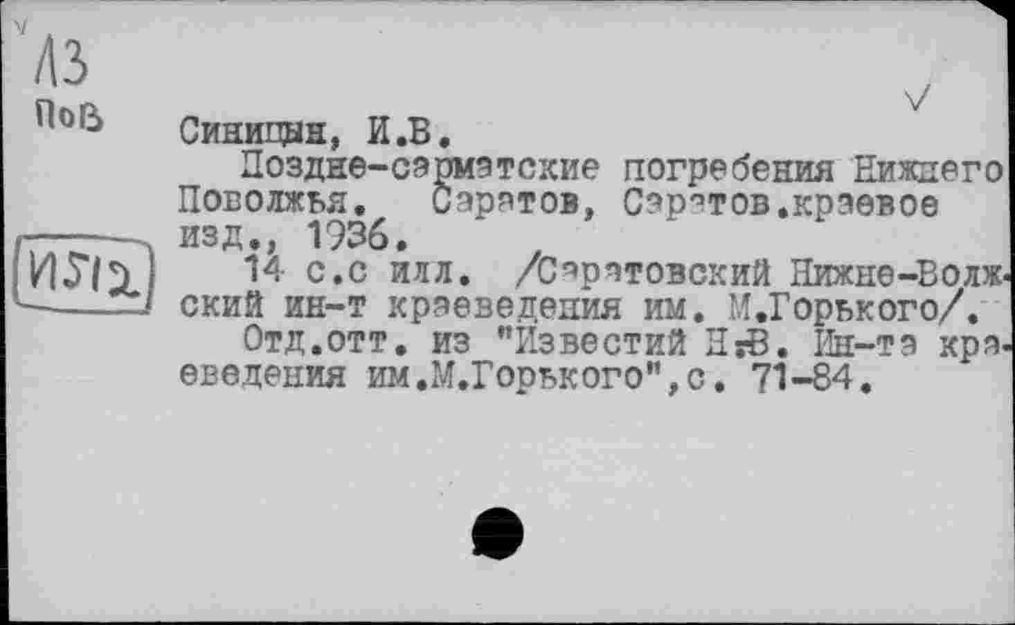 ﻿'M
По&
И5Ї1
V Синицын, И.В.
Поздне-сарматские погребения Нижнего Поволжья. Саретов, Саратов.краевое изд., 1936.
14 с.с илл. /Саратовский Нижне-Волж ский ин-т краеведения им. М.Горького/.
Отд.отт. из "Известий HsB. Ин-та кря введения им.М.Горького",с, 71-84.